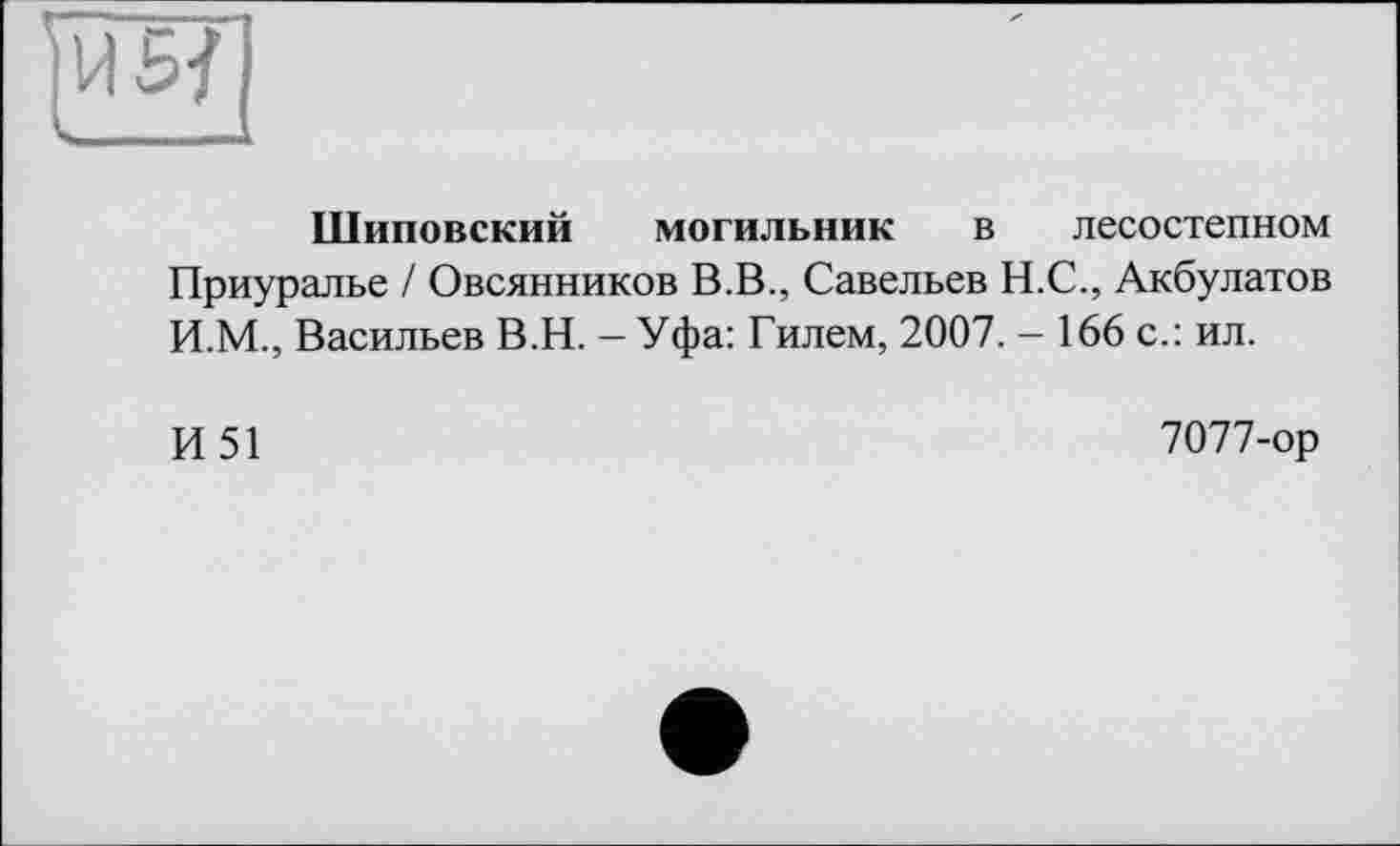 ﻿Шиповский могильник в лесостепном
Приуралье / Овсянников В.В., Савельев Н.С., Акбулатов И.М., Васильев В.Н. — Уфа: Гилем, 2007. — 166 с.: ил.
И51
7077-ор